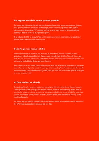 58
poliedric.com Aprender AdWords. Guía rápida de ideas clave
No pagues más de lo que te puedes permitir
Recuerda que tú puedes decidir qué precio estás dispuesto a pagar por cada uno de esos
clics que recibirán tus anuncios. Para cada grupo de anuncios o palabra clave podrás
determinar qué oferta de CPC máxima (o CPM) es adecuada según la rentabilidad que
obtengas de esos clics y tu margen de negocio.
Si la subasta de CPC te “expulsa” del ranking siempre puedes reconsiderar las palabras y
probar otras combinaciones menos caras.
Redacta para conseguir el clic
La posición en la que aparecen los anuncios es importante porque sabemos que las
posiciones más elevadas obtienen el porcentaje más elevado de clics. Aún así, tienes que
redactar tus anuncios intentando tanto filtrar los clics poco relevantes como atraer a los clics
con mayor probabilidad de convertir en clientes.
Piensa bien tus anuncios incluyendo llamadas a la acción, añadiendo beneficios y promesas
específicas como el precio, plazo de entrega, garantías, etc. ¡Y no olvides que puedes añadir
tantos anuncios como desees en tus grupos para que sean los usuarios los que decidan qué
anuncio les gusta más!
Al final acaban en el web
Después del clic, los usuarios acaban en una página del web. Ahí debería llegar el usuario
“ideal” porque habrás configurado las ubicaciones, idiomas, dispositivos y redes, habrás
elegido las palabras más conveniente y habrás pensado bien el contenido de los anuncios.
Al web entonces le corresponde “la venta”, así que debes pensar bien qué poner y cómo
motivar al usuario.
Recuerda que las páginas de destino condicionan la calidad de las palabras clave, y con ella,
los CPC reales que acabarás pagando por tus clics.
 