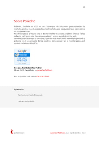 60
poliedric.com Aprender AdWords. Guía rápida de ideas clave
Sobre Polièdric
Polièdric, fundada en 2000, es una “boutique” de soluciones personalizadas de
marketing online (con la especialidad del marketing de búsquedas) que opera como
un equipo externo.
Nuestro objetivo principal será el de incrementar la visibilidad online (tráfico, visitas
del web) y el número de clientes potenciales y ventas que obtienen tu web.
Queremos que tu negocio funcione y por ello nos implicamos de manera personal y
próxima en el seguimiento de los objetivos comerciales y en la monitorización del
retorno de la inversión (ROI).
Google Adwords Certified Partner
(desde 2005). Especialistas en campañas AdWords
Más en poliedric.com o en el +34 93 817 57 40.
Síguenos en:
twitter.com/poliedric
facebook.com/poliedricagencia
 
