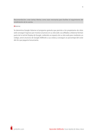 9
poliedric.com Aprender AdWords. Guía rápida de ideas clave
Recomendación: crear tantas Alertas como sean necesarias para facilitar el seguimiento del
rendimiento de la cuenta.
Adsense
Se denomina Google Adsense al programa gratuito que permite a los propietarios de sitios
web conseguir ingresos por mostrar anuncios en su sitio web. Los afiliados a Adsense forman
parte de la red de Display de Google, cediendo un espacio de su sitio web para mediante un
código, servir anuncios de Google AdWords a sus visitas y conseguir un porcentaje del coste
del clic que pagará el anunciante.
 
