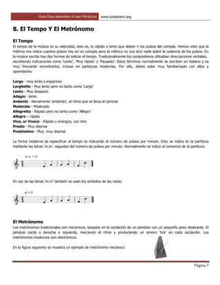 Guía Para Aprender A Leer Partitura www.luislarahn.org
Página 7
8. El Tempo Y El Metrónomo
El Tempo
El tempo de la música es su velocidad, esto es, lo rápido o lento que deben ir los pulsos del compás. Hemos visto que la
métrica nos indica cuantos pulsos hay en un compás pero la métrica no nos dice nada sobre la cadencia de los pulsos. En
la música escrita hay dos formas de indicar el tempo. Tradicionalmente los compositores utilizaban descripciones verbales,
escribiendo indicaciones como 'Lento', 'Muy rápido' o 'Pausado'. Estos términos normalmente se escriben en italiano y es
muy frecuente encontrarlos, incluso en partituras modernas. Por ello, debes estar muy familiarizado con ellos y
aprenderlos:
Largo - muy lento y espacioso
Larghetto - Muy lento pero no tanto como 'Largo'
Lento - Muy despacio
Adagio - lento
Andante - literalmente 'andando', al ritmo que se lleva al caminar
Moderato - Moderado
Allegretto - Rápido pero no tanto como 'Allegro'
Allegro – rápido
Vivo, or Vivace - Rápido y enérgico, con brío
Presto - Muy deprisa
Prestissimo - Muy, muy deprisa
La forma moderna de especificar el tempo es indicando el número de pulsos por minuto. Esto se indica en la partitura
mediante las letras 'm.m.' seguidas del número de pulsos por minuto. Normalmente se indica al comienzo de la partitura:
En vez de las letras 'm.m' también se usan los símbolos de las notas:
El Metrónomo
Los metrónomos tradicionales son mecánicos, basados en la oscilación de un péndulo con un pequeño peso deslizante. El
péndulo oscila a derecha e izquierda, marcando el ritmo y produciendo un sonoro 'tick' en cada oscilación. Los
metrónomos modernos son electrónicos.
En la figura siguiente se muestra un ejemplo de metrónomo mecánico:
 