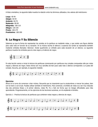 Guía Para Aprender A Leer Partitura www.luislarahn.org
Página 8
A título orientativo, la siguiente tabla muestra la relación entre los términos utilizados y los valores del metrónomo:
Largo: 40-49
Adagio: 50-59
Andante: 60-79
Moderato: 80-99
Allegretto: 100-119
Allegro: 120-159
Presto: 160-179
Prestissimo: 180-200
9. La Negra Y Su Silencio
Sabemos ya que la forma de representar los sonidos en la partitura es mediante notas, y que existe una figura distinta
para cada nota en función de su duración. En la música escrita el silencio o ausencia de sonido se representa también
mediante símbolos llamados 'silencios'. Existe igualmente un símbolo para cada duración de un silencio. La siguiente
partitura muestra los símbolos para la nota negra y el silencio de negra:
En esta lección vamos a iniciar la lectura de partituras comenzando por partituras muy simples compuestas sólo por notas
negras y silencios de negra. Estos ritmos son muy sencillos de leer pues cada nota o silencio corresponde a un pulso del
compás. Escucha, por ejemplo, la siguiente melodía:
Ejercicios
Ahora es tu turno de comenzar a leer música. Recuerda que es importante que te acostumbres a marcar los pulsos, bien
con la mano o con el pie. Puedes utilizar también el metrónomo. Para comenzar, el ámbito de notas va a ser muy reducido
(las dos primeras líneas y el primer silencio, notas Mi, Fa y Sol) de forma que no tengas dificultades para irlas
aprendiendo. Progresivamente, en los ejercicios de las lecciones sucesivas, se irá ampliando el ámbito.
Ejercicio 1 - Practica la lectura de partituras que contienen notas negras y silencios de negra.
 