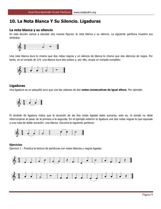 Guía Para Aprender A Leer Partitura www.luislarahn.org
Página 9
10. La Nota Blanca Y Su Silencio. Ligaduras
La nota blanca y su silencio
En esta lección vamos a estudiar dos nuevas figuras: la nota blanca y su silencio. La siguiente partitura muestra sus
símbolos:
Una nota blanca dura lo mismo que dos notas negras y un silencio de blanca lo mismo que dos silencios de negra. Por
tanto, en el compás de 2/4, una blanca dura dos pulsos y, por ello, ocupa un compás completo:
Ligaduras
Una ligadura es un pequeño arco que une las cabezas de dos notas consecutivas de igual altura. Por ejemplo:
El símbolo de ligadura indica que la duración de las dos notas ligadas debe sumarse, esto es, el sonido no debe
interrumpirse al pasar de la primera a la segunda. En el ejemplo anterior la ligadura une dos notas negras lo que equivale
a una nota de doble duración: una blanca. Escucha la siguiente partitura:
Ejercicios
Ejercicio 1 - Practica la lectura de partituras con notas blancas y negras ligadas.
 