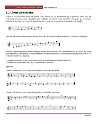 Guía Para Aprender A Leer Partitura www.luislarahn.org
Página 10
11. Líneas Adicionales
Cuando se requiere escribir notas más graves o más agudas que las representadas por la primera y última línea del
pentagrama, se pueden añadir líneas adicionales. Se dibujan como líneas cortas, ligeramente más largas que el ancho de
la cabeza de las notas. Por ejemplo, la siguiente partitura muestra la escala natural comenzando en la nota Do:
Las líneas adicionales pueden también añadirse en la parte alta del pentagrama, para poder incluir notas muy agudas:
Como las notas escritas sobre líneas adicionales resultan más difíciles de leer, normalmente sólo se utilizan dos o tres
líneas adicionales. Normalmente, cuando el ámbito de la melodía requiere más líneas es preferible cambiar de clave en vez
de manejar más líneas adicionales.
En los ejercicios de esta lección vamos a comenzar leyendo partituras con una línea adicional.
En las lecciones siguientes el rango se irá progresivamente ampliando.
Ejercicios
Ejercicio 1 - Practica la lectura de partituras con líneas adicionales por debajo.
Ejercicio 2 - Practica la lectura de partituras con líneas adicionales por encima.
 