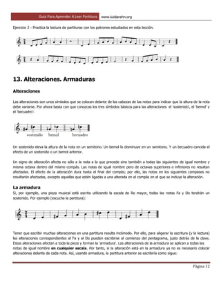 Guía Para Aprender A Leer Partitura www.luislarahn.org
Página 12
Ejercicio 2 - Practica la lectura de partituras con los patrones estudiados en esta lección.
13. Alteraciones. Armaduras
Alteraciones
Las alteraciones son unos símbolos que se colocan delante de las cabezas de las notas para indicar que la altura de la nota
debe variarse. Por ahora basta con que conozcas los tres símbolos básicos para las alteraciones: el 'sostenido', el 'bemol' y
el 'becuadro':
Un sostenido eleva la altura de la nota en un semitono. Un bemol lo disminuye en un semitono. Y un becuadro cancela el
efecto de un sostenido o un bemol anterior.
Un signo de alteración afecta no sólo a la nota a la que precede sino también a todas las siguientes de igual nombre y
misma octava dentro del mismo compás. Las notas de igual nombre pero de octavas superiores o inferiores no resultan
afectadas. El efecto de la alteración dura hasta el final del compás; por ello, las notas en los siguientes compases no
resultarán afectadas, excepto aquellas que estén ligadas a una alterada en el compás en el que se incluye la alteración.
La armadura
Si, por ejemplo, una pieza musical está escrita utilizando la escala de Re mayor, todas las notas Fa y Do tendrán un
sostenido. Por ejemplo (escucha la partitura):
Tener que escribir muchas alteraciones en una partitura resulta incómodo. Por ello, para aligerar la escritura (y la lectura)
las alteraciones correspondientes al Fa y al Do pueden escribirse al comienzo del pentagrama, justo detrás de la clave.
Estas alteraciones afectan a toda la pieza y forman la 'armadura'. Las alteraciones de la armadura se aplican a todas las
notas de igual nombre en cualquier escala. Por tanto, si la alteración está en la armadura ya no es necesario colocar
alteraciones delante de cada nota. Así, usando armadura, la partitura anterior se escribiría como sigue:
 