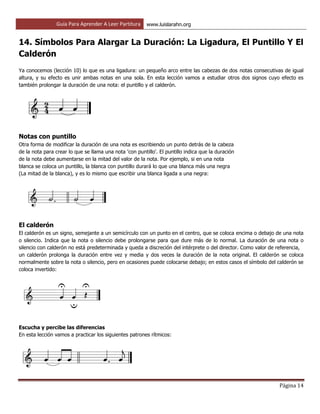 Guía Para Aprender A Leer Partitura www.luislarahn.org
Página 14
14. Símbolos Para Alargar La Duración: La Ligadura, El Puntillo Y El
Calderón
Ya conocemos (lección 10) lo que es una ligadura: un pequeño arco entre las cabezas de dos notas consecutivas de igual
altura, y su efecto es unir ambas notas en una sola. En esta lección vamos a estudiar otros dos signos cuyo efecto es
también prolongar la duración de una nota: el puntillo y el calderón.
Notas con puntillo
Otra forma de modificar la duración de una nota es escribiendo un punto detrás de la cabeza
de la nota para crear lo que se llama una nota 'con puntillo'. El puntillo indica que la duración
de la nota debe aumentarse en la mitad del valor de la nota. Por ejemplo, si en una nota
blanca se coloca un puntillo, la blanca con puntillo durará lo que una blanca más una negra
(La mitad de la blanca), y es lo mismo que escribir una blanca ligada a una negra:
El calderón
El calderón es un signo, semejante a un semicírculo con un punto en el centro, que se coloca encima o debajo de una nota
o silencio. Indica que la nota o silencio debe prolongarse para que dure más de lo normal. La duración de una nota o
silencio con calderón no está predeterminada y queda a discreción del intérprete o del director. Como valor de referencia,
un calderón prolonga la duración entre vez y media y dos veces la duración de la nota original. El calderón se coloca
normalmente sobre la nota o silencio, pero en ocasiones puede colocarse debajo; en estos casos el símbolo del calderón se
coloca invertido:
Escucha y percibe las diferencias
En esta lección vamos a practicar los siguientes patrones rítmicos:
 