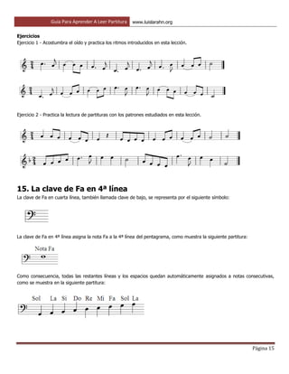 Guía Para Aprender A Leer Partitura www.luislarahn.org
Página 15
Ejercicios
Ejercicio 1 - Acostumbra el oído y practica los ritmos introducidos en esta lección.
Ejercicio 2 - Practica la lectura de partituras con los patrones estudiados en esta lección.
15. La clave de Fa en 4ª línea
La clave de Fa en cuarta línea, también llamada clave de bajo, se representa por el siguiente símbolo:
La clave de Fa en 4ª línea asigna la nota Fa a la 4ª línea del pentagrama, como muestra la siguiente partitura:
Como consecuencia, todas las restantes líneas y los espacios quedan automáticamente asignados a notas consecutivas,
como se muestra en la siguiente partitura:
 