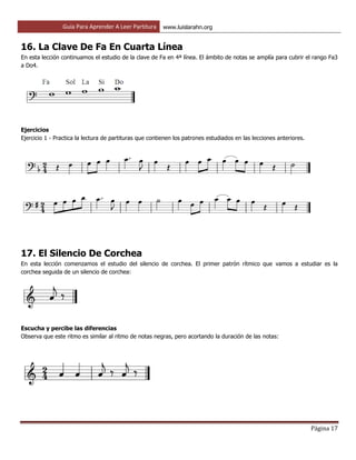 Guía Para Aprender A Leer Partitura www.luislarahn.org
Página 17
16. La Clave De Fa En Cuarta Línea
En esta lección continuamos el estudio de la clave de Fa en 4ª línea. El ámbito de notas se amplía para cubrir el rango Fa3
a Do4.
Ejercicios
Ejercicio 1 - Practica la lectura de partituras que contienen los patrones estudiados en las lecciones anteriores.
17. El Silencio De Corchea
En esta lección comenzamos el estudio del silencio de corchea. El primer patrón rítmico que vamos a estudiar es la
corchea seguida de un silencio de corchea:
Escucha y percibe las diferencias
Observa que este ritmo es similar al ritmo de notas negras, pero acortando la duración de las notas:
 