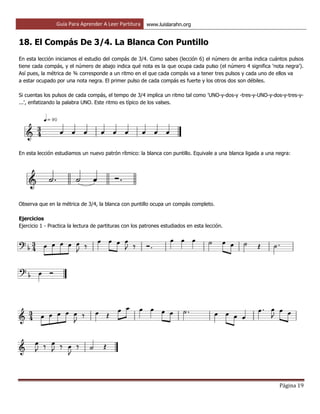 Guía Para Aprender A Leer Partitura www.luislarahn.org
Página 19
18. El Compás De 3/4. La Blanca Con Puntillo
En esta lección iniciamos el estudio del compás de 3/4. Como sabes (lección 6) el número de arriba indica cuántos pulsos
tiene cada compás, y el número de abajo indica qué nota es la que ocupa cada pulso (el número 4 significa 'nota negra').
Así pues, la métrica de ¾ corresponde a un ritmo en el que cada compás va a tener tres pulsos y cada uno de ellos va
a estar ocupado por una nota negra. El primer pulso de cada compás es fuerte y los otros dos son débiles.
Si cuentas los pulsos de cada compás, el tempo de 3/4 implica un ritmo tal como 'UNO-y-dos-y -tres-y-UNO-y-dos-y-tres-y-
...', enfatizando la palabra UNO. Este ritmo es típico de los valses.
En esta lección estudiamos un nuevo patrón rítmico: la blanca con puntillo. Equivale a una blanca ligada a una negra:
Observa que en la métrica de 3/4, la blanca con puntillo ocupa un compás completo.
Ejercicios
Ejercicio 1 - Practica la lectura de partituras con los patrones estudiados en esta lección.
 