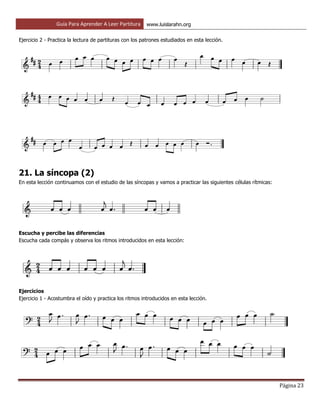 Guía Para Aprender A Leer Partitura www.luislarahn.org
Página 23
Ejercicio 2 - Practica la lectura de partituras con los patrones estudiados en esta lección.
21. La síncopa (2)
En esta lección continuamos con el estudio de las síncopas y vamos a practicar las siguientes células rítmicas:
Escucha y percibe las diferencias
Escucha cada compás y observa los ritmos introducidos en esta lección:
Ejercicios
Ejercicio 1 - Acostumbra el oído y practica los ritmos introducidos en esta lección.
 
