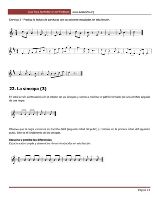 Guía Para Aprender A Leer Partitura www.luislarahn.org
Página 24
Ejercicio 2 - Practica la lectura de partituras con los patrones estudiados en esta lección.
22. La síncopa (3)
En esta lección continuamos con el estudio de las síncopas y vamos a practicar el patrón formado por una corchea seguida
de una negra:
Observa que la negra comienza en fracción débil (segunda mitad del pulso) y continúa en la primera mitad del siguiente
pulso. Este es el fundamento de las síncopas.
Escucha y percibe las diferencias
Escucha cada compás y observa los ritmos introducidos en esta lección:
 