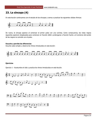 Guía Para Aprender A Leer Partitura www.luislarahn.org
Página 26
23. La síncopa (4)
En esta lección continuamos con el estudio de las síncopas y vamos a practicar las siguientes células rítmicas:
De nuevo, la síncopa aparece al comenzar el primer pulso con una corchea. Como consecuencia, las notas negras
siguientes aparecen desplazadas para comenzar en fracción débil y prolongarse a fracción fuerte y el comienzo del sonido
de las negras no coincide con el pulso.
Escucha y percibe las diferencias
Escucha cada compás y observa los ritmos introducidos en esta lección:
Ejercicios
Ejercicio 1 - Acostumbra el oído y practica los ritmos introducidos en esta lección.
 