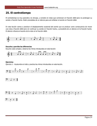 Guía Para Aprender A Leer Partitura www.luislarahn.org
Página 29
25. El contratiempo
El contratiempo es muy parecido a la síncopa, y consiste en notas que comienzan en fracción débil pero no prolongan su
sonido a fracción fuerte. Están precedidas de un silencio para así enfatizar el acento en fracción débil.
En esta lección vamos a practicar el desplazamiento ocasional del acento que se produce como consecuencia de mover
una nota a fracción débil pero sin continuar su sonido en fracción fuerte, y precederla de un silencio en la fracción fuerte.
El silencio refuerza el acento de la nota en la fracción débil.
Escucha y percibe las diferencias
Escucha cada compás y observa los ritmos introducidos en esta lección:
Ejercicios
Ejercicio 1 - Acostumbra el oído y practica los ritmos introducidos en esta lección.
 