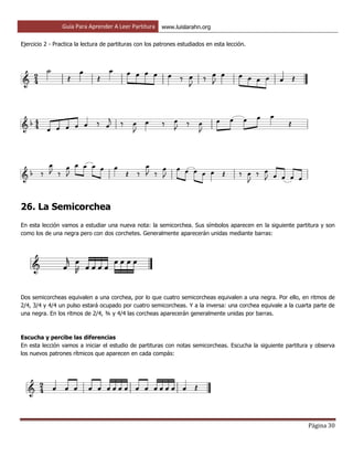 Guía Para Aprender A Leer Partitura www.luislarahn.org
Página 30
Ejercicio 2 - Practica la lectura de partituras con los patrones estudiados en esta lección.
26. La Semicorchea
En esta lección vamos a estudiar una nueva nota: la semicorchea. Sus símbolos aparecen en la siguiente partitura y son
como los de una negra pero con dos corchetes. Generalmente aparecerán unidas mediante barras:
Dos semicorcheas equivalen a una corchea, por lo que cuatro semicorcheas equivalen a una negra. Por ello, en ritmos de
2/4, 3/4 y 4/4 un pulso estará ocupado por cuatro semicorcheas. Y a la inversa: una corchea equivale a la cuarta parte de
una negra. En los ritmos de 2/4, ¾ y 4/4 las corcheas aparecerán generalmente unidas por barras.
Escucha y percibe las diferencias
En esta lección vamos a iniciar el estudio de partituras con notas semicorcheas. Escucha la siguiente partitura y observa
los nuevos patrones rítmicos que aparecen en cada compás:
 