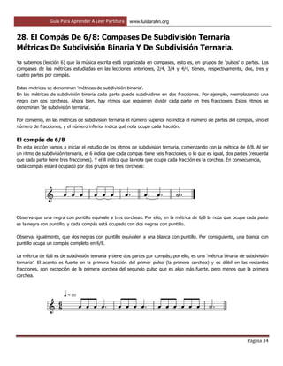 Guía Para Aprender A Leer Partitura www.luislarahn.org
Página 34
28. El Compás De 6/8: Compases De Subdivisión Ternaria
Métricas De Subdivisión Binaria Y De Subdivisión Ternaria.
Ya sabemos (lección 6) que la música escrita está organizada en compases, esto es, en grupos de 'pulsos' o partes. Los
compases de las métricas estudiadas en las lecciones anteriores, 2/4, 3/4 y 4/4, tienen, respectivamente, dos, tres y
cuatro partes por compás.
Estas métricas se denominan 'métricas de subdivisión binaria'.
En las métricas de subdivisión binaria cada parte puede subdividirse en dos fracciones. Por ejemplo, reemplazando una
negra con dos corcheas. Ahora bien, hay ritmos que requieren dividir cada parte en tres fracciones. Estos ritmos se
denominan 'de subdivisión ternaria'.
Por convenio, en las métricas de subdivisión ternaria el número superior no indica el número de partes del compás, sino el
número de fracciones, y el número inferior indica qué nota ocupa cada fracción.
El compás de 6/8
En esta lección vamos a iniciar el estudio de los ritmos de subdivisión ternaria, comenzando con la métrica de 6/8. Al ser
un ritmo de subdivisión ternaria, el 6 indica que cada compas tiene seis fracciones, o lo que es igual, dos partes (recuerda
que cada parte tiene tres fracciones). Y el 8 indica que la nota que ocupa cada fracción es la corchea. En consecuencia,
cada compás estará ocupado por dos grupos de tres corcheas:
Observa que una negra con puntillo equivale a tres corcheas. Por ello, en la métrica de 6/8 la nota que ocupa cada parte
es la negra con puntillo, y cada compás está ocupado con dos negras con puntillo.
Observa, igualmente, que dos negras con puntillo equivalen a una blanca con puntillo. Por consiguiente, una blanca con
puntillo ocupa un compás completo en 6/8.
La métrica de 6/8 es de subdivisión ternaria y tiene dos partes por compás; por ello, es una 'métrica binaria de subdivisión
ternaria'. El acento es fuerte en la primera fracción del primer pulso (la primera corchea) y es débil en las restantes
fracciones, con excepción de la primera corchea del segundo pulso que es algo más fuerte, pero menos que la primera
corchea.
 