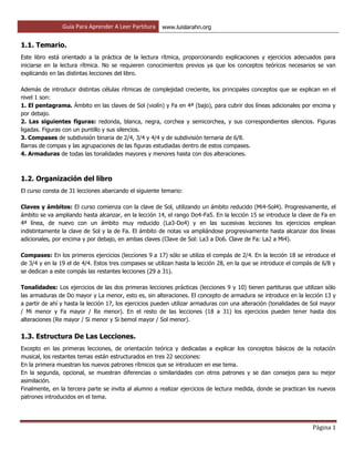 Guía Para Aprender A Leer Partitura www.luislarahn.org
Página 1
1.1. Temario.
Este libro está orientado a la práctica de la lectura rítmica, proporcionando explicaciones y ejercicios adecuados para
iniciarse en la lectura rítmica. No se requieren conocimientos previos ya que los conceptos teóricos necesarios se van
explicando en las distintas lecciones del libro.
Además de introducir distintas células rítmicas de complejidad creciente, los principales conceptos que se explican en el
nivel 1 son:
1. El pentagrama. Ámbito en las claves de Sol (violín) y Fa en 4ª (bajo), para cubrir dos líneas adicionales por encima y
por debajo.
2. Las siguientes figuras: redonda, blanca, negra, corchea y semicorchea, y sus correspondientes silencios. Figuras
ligadas. Figuras con un puntillo y sus silencios.
3. Compases de subdivisión binaria de 2/4, 3/4 y 4/4 y de subdivisión ternaria de 6/8.
Barras de compas y las agrupaciones de las figuras estudiadas dentro de estos compases.
4. Armaduras de todas las tonalidades mayores y menores hasta con dos alteraciones.
1.2. Organización del libro
El curso consta de 31 lecciones abarcando el siguiente temario:
Claves y ámbitos: El curso comienza con la clave de Sol, utilizando un ámbito reducido (Mi4-Sol4). Progresivamente, el
ámbito se va ampliando hasta alcanzar, en la lección 14, el rango Do4-Fa5. En la lección 15 se introduce la clave de Fa en
4ª línea, de nuevo con un ámbito muy reducido (La3-Do4) y en las sucesivas lecciones los ejercicios emplean
indistintamente la clave de Sol y la de Fa. El ámbito de notas va ampliándose progresivamente hasta alcanzar dos líneas
adicionales, por encima y por debajo, en ambas claves (Clave de Sol: La3 a Do6. Clave de Fa: La2 a Mi4).
Compases: En los primeros ejercicios (lecciones 9 a 17) sólo se utiliza el compás de 2/4. En la lección 18 se introduce el
de 3/4 y en la 19 el de 4/4. Estos tres compases se utilizan hasta la lección 28, en la que se introduce el compás de 6/8 y
se dedican a este compás las restantes lecciones (29 a 31).
Tonalidades: Los ejercicios de las dos primeras lecciones prácticas (lecciones 9 y 10) tienen partituras que utilizan sólo
las armaduras de Do mayor y La menor, esto es, sin alteraciones. El concepto de armadura se introduce en la lección 13 y
a partir de ahí y hasta la lección 17, los ejercicios pueden utilizar armaduras con una alteración (tonalidades de Sol mayor
/ Mi menor y Fa mayor / Re menor). En el resto de las lecciones (18 a 31) los ejercicios pueden tener hasta dos
alteraciones (Re mayor / Si menor y Si bemol mayor / Sol menor).
1.3. Estructura De Las Lecciones.
Excepto en las primeras lecciones, de orientación teórica y dedicadas a explicar los conceptos básicos de la notación
musical, los restantes temas están estructurados en tres 22 secciones:
En la primera muestran los nuevos patrones rítmicos que se introducen en ese tema.
En la segunda, opcional, se muestran diferencias o similaridades con otros patrones y se dan consejos para su mejor
asimilación.
Finalmente, en la tercera parte se invita al alumno a realizar ejercicios de lectura medida, donde se practican los nuevos
patrones introducidos en el tema.
 