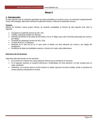 Guía Para Aprender A Leer Partitura www.luislarahn.org
Página 39
Nivel 2
1. Introducción
En este segundo nivel se continúan ejercitando los temas estudiados en el primer curso y se introducen progresivamente
ritmos más complejos, alternando métricas de subdivisión binaria y métricas de subdivisión ternaria.
Temario
Además de introducir nuevos grupos rítmicos, de creciente complejidad, el temario de este segundo nivel cubre lo
siguiente:
 Compases de subdivisión binaria de 2/8 y 3/8.
 Tresillos, incluyendo tresillos con silencios.
 Extensión del ámbito en las claves de Sol (Violín) y Fa en 4ª (Bajo), para cubrir dos líneas adicionales por encima y
por debajo.
 Compases de subdivisión ternaria de 9/8 y 12/8.
 La clave de Do en 1º (Soprano).
 Extensión de la clave de Do en 1º para cubrir el ámbito una línea adicional, por encima y por debajo del
pentagrama.
 Armaduras de todas las tonalidades mayores y menores con hasta cuatro alteraciones.
Estructura de las lecciones
Cada tema está estructurado en tres secciones:
 En la primera se muestran los nuevos patrones rítmicos que se introducen en ese tema.
 En la segunda, opcional, se muestran diferencias o similaridades con otros patrones y se dan consejos para su
mejor asimilación.
 Finalmente, en la tercera parte se invita al alumno a realizar ejercicios de lectura medida, donde se practican los
nuevos patrones introducidos en el tema.
 