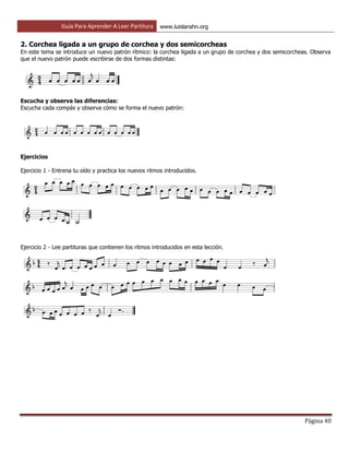 Guía Para Aprender A Leer Partitura www.luislarahn.org
Página 40
2. Corchea ligada a un grupo de corchea y dos semicorcheas
En este tema se introduce un nuevo patrón rítmico: la corchea ligada a un grupo de corchea y dos semicorcheas. Observa
que el nuevo patrón puede escribirse de dos formas distintas:
Escucha y observa las diferencias:
Escucha cada compás y observa cómo se forma el nuevo patrón:
Ejercicios
Ejercicio 1 - Entrena tu oído y practica los nuevos ritmos introducidos.
Ejercicio 2 - Lee partituras que contienen los ritmos introducidos en esta lección.
 