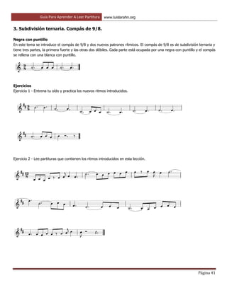 Guía Para Aprender A Leer Partitura www.luislarahn.org
Página 41
3. Subdivisión ternaria. Compás de 9/8.
Negra con puntillo
En este tema se introduce el compás de 9/8 y dos nuevos patrones rítmicos. El compás de 9/8 es de subdivisión ternaria y
tiene tres partes, la primera fuerte y las otras dos débiles. Cada parte está ocupada por una negra con puntillo y el compás
se rellena con una blanca con puntillo.
Ejercicios
Ejercicio 1 - Entrena tu oído y practica los nuevos ritmos introducidos.
Ejercicio 2 - Lee partituras que contienen los ritmos introducidos en esta lección.
 