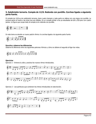 Guía Para Aprender A Leer Partitura www.luislarahn.org
Página 43
5. Subdivisión ternaria. Compás de 12/8. Redonda con puntillo. Corchea ligada a siguiente
parte fuerte.
El compás de 12/8 es de subdivisión ternaria, tiene cuatro tiempos y cada parte se rellena con una negra con puntillo. La
primera parte es fuerte y las otras tres son débiles. Es un compás similar a los ya estudiados de 6/8 y 9/8 pero con cuatro
partes. La figura que ocupa todo el compás es la redonda con puntillo.
En este tema se estudia un nuevo patrón rítmico: la corchea ligada a la siguiente parte fuerte:
Escucha y observa las diferencias
Observa la diferencia entre los siguientes patrones rítmicos y cómo se obtiene el segundo al ligar las notas.
Ejercicios
Ejercicio 1 - Entrena tu oído y practica los nuevos ritmos introducidos.
Ejercicio 2 - Lee partituras que contienen los ritmos introducidos en esta lección.
 