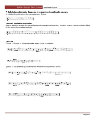 Guía Para Aprender A Leer Partitura www.luislarahn.org
Página 45
7. Subdivisión ternaria. Grupo de tres semicorcheas ligado a negra.
En esta lección se introducen dos nuevos patrones rítmicos:
Escucha y observa las diferencias:
Observa la diferencia entre el primer y el segundo compas y entre el tercero y el cuarto. Observa cómo se obtienen al ligar
los dos grupos del compás precedente.
Ejercicios
Ejercicio 1 - Entrena tu oído y practica los nuevos ritmos introducidos.
Ejercicio 2 - Lee partituras que contienen los ritmos introducidos en esta lección.
 