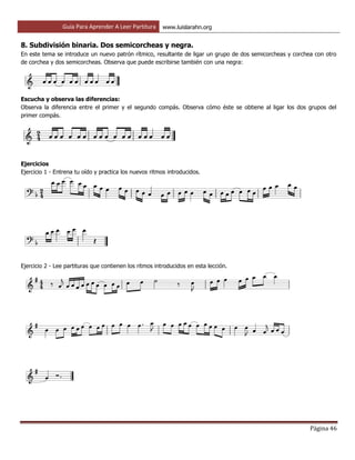 Guía Para Aprender A Leer Partitura www.luislarahn.org
Página 46
8. Subdivisión binaria. Dos semicorcheas y negra.
En este tema se introduce un nuevo patrón rítmico, resultante de ligar un grupo de dos semicorcheas y corchea con otro
de corchea y dos semicorcheas. Observa que puede escribirse también con una negra:
Escucha y observa las diferencias:
Observa la diferencia entre el primer y el segundo compás. Observa cómo éste se obtiene al ligar los dos grupos del
primer compás.
Ejercicios
Ejercicio 1 - Entrena tu oído y practica los nuevos ritmos introducidos.
Ejercicio 2 - Lee partituras que contienen los ritmos introducidos en esta lección.
 