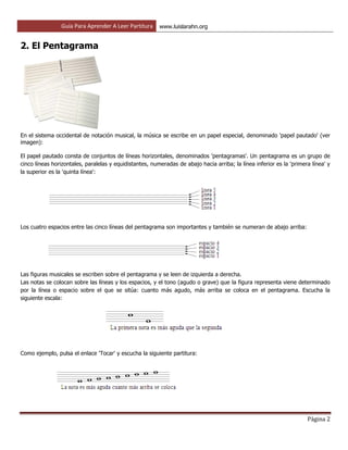 Guía Para Aprender A Leer Partitura www.luislarahn.org
Página 2
2. El Pentagrama
En el sistema occidental de notación musical, la música se escribe en un papel especial, denominado 'papel pautado' (ver
imagen):
El papel pautado consta de conjuntos de líneas horizontales, denominados 'pentagramas'. Un pentagrama es un grupo de
cinco líneas horizontales, paralelas y equidistantes, numeradas de abajo hacia arriba; la línea inferior es la 'primera línea' y
la superior es la 'quinta línea':
Los cuatro espacios entre las cinco líneas del pentagrama son importantes y también se numeran de abajo arriba:
Las figuras musicales se escriben sobre el pentagrama y se leen de izquierda a derecha.
Las notas se colocan sobre las líneas y los espacios, y el tono (agudo o grave) que la figura representa viene determinado
por la línea o espacio sobre el que se sitúa: cuanto más agudo, más arriba se coloca en el pentagrama. Escucha la
siguiente escala:
Como ejemplo, pulsa el enlace 'Tocar' y escucha la siguiente partitura:
 