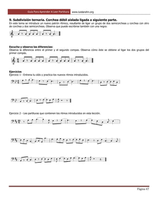 Guía Para Aprender A Leer Partitura www.luislarahn.org
Página 47
9. Subdivisión ternaria. Corchea débil aislada ligada a siguiente parte.
En este tema se introduce un nuevo patrón rítmico, resultante de ligar un grupo de dos semicorcheas y corchea con otro
de corchea y dos semicorcheas. Observa que puede escribirse también con una negra:
Escucha y observa las diferencias:
Observa la diferencia entre el primer y el segundo compas. Observa cómo éste se obtiene al ligar los dos grupos del
primer compás.
Ejercicios
Ejercicio 1 - Entrena tu oído y practica los nuevos ritmos introducidos.
Ejercicio 2 - Lee partituras que contienen los ritmos introducidos en esta lección.
 