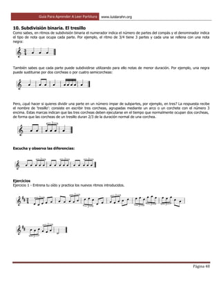 Guía Para Aprender A Leer Partitura www.luislarahn.org
Página 48
10. Subdivisión binaria. El tresillo
Como sabes, en ritmos de subdivisión binaria el numerador indica el número de partes del compás y el denominador indica
el tipo de nota que ocupa cada parte. Por ejemplo, el ritmo de 3/4 tiene 3 partes y cada una se rellena con una nota
negra:
También sabes que cada parte puede subdividirse utilizando para ello notas de menor duración. Por ejemplo, una negra
puede sustituirse por dos corcheas o por cuatro semicorcheas:
Pero, ¿qué hacer si quieres dividir una parte en un número impar de subpartes, por ejemplo, en tres? La respuesta recibe
el nombre de 'tresillo': consiste en escribir tres corcheas, agrupadas mediante un arco o un corchete con el número 3
encima. Estas marcas indican que las tres corcheas deben ejecutarse en el tiempo que normalmente ocupan dos corcheas,
de forma que las corcheas de un tresillo duran 2/3 de la duración normal de una corchea.
Escucha y observa las diferencias:
Ejercicios
Ejercicio 1 - Entrena tu oído y practica los nuevos ritmos introducidos.
 