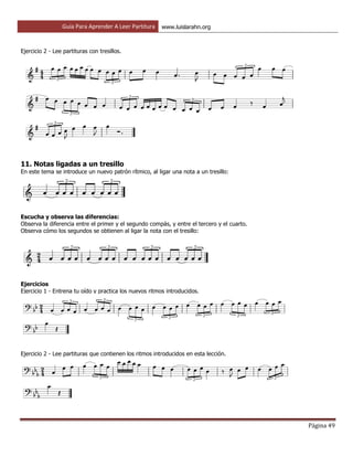 Guía Para Aprender A Leer Partitura www.luislarahn.org
Página 49
Ejercicio 2 - Lee partituras con tresillos.
11. Notas ligadas a un tresillo
En este tema se introduce un nuevo patrón rítmico, al ligar una nota a un tresillo:
Escucha y observa las diferencias:
Observa la diferencia entre el primer y el segundo compás, y entre el tercero y el cuarto.
Observa cómo los segundos se obtienen al ligar la nota con el tresillo:
Ejercicios
Ejercicio 1 - Entrena tu oído y practica los nuevos ritmos introducidos.
Ejercicio 2 - Lee partituras que contienen los ritmos introducidos en esta lección.
 