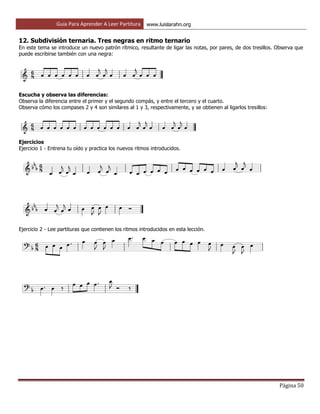 Guía Para Aprender A Leer Partitura www.luislarahn.org
Página 50
12. Subdivisión ternaria. Tres negras en ritmo ternario
En este tema se introduce un nuevo patrón rítmico, resultante de ligar las notas, por pares, de dos tresillos. Observa que
puede escribirse también con una negra:
Escucha y observa las diferencias:
Observa la diferencia entre el primer y el segundo compás, y entre el tercero y el cuarto.
Observa cómo los compases 2 y 4 son similares al 1 y 3, respectivamente, y se obtienen al ligarlos tresillos:
Ejercicios
Ejercicio 1 - Entrena tu oído y practica los nuevos ritmos introducidos.
Ejercicio 2 - Lee partituras que contienen los ritmos introducidos en esta lección.
 