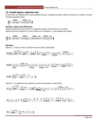 Guía Para Aprender A Leer Partitura www.luislarahn.org
Página 51
13. Tresillo ligado a siguiente nota
En este tema se introducen dos nuevos patrones rítmicos, resultantes de ligar la última corchea de un tresillo a la parte
fuerte del siguiente tiempo:
Escucha y observa las diferencias:
Observa la diferencia entre el primer y el segundo compás, y entre el tercero y el cuarto.
Observa cómo los compases 2 y 4 son similares a los compases 1 y 3 pero ligando los tresillos.
Ejercicios
Ejercicio 1 - Entrena tu oído y practica los nuevos ritmos introducidos.
Ejercicio 2 - Lee partituras que contienen los ritmos introducidos en esta lección.
 
