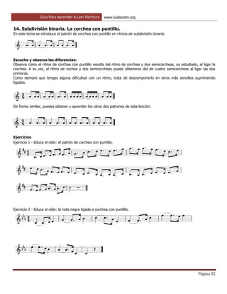 Guía Para Aprender A Leer Partitura www.luislarahn.org
Página 52
14. Subdivisión binaria. La corchea con puntillo.
En este tema se introduce el patrón de corchea con puntillo en ritmos de subdivisión binaria:
Escucha y observa las diferencias:
Observa cómo el ritmo de corchea con puntillo resulta del ritmo de corchea y dos semicorcheas, ya estudiado, al ligar la
corchea. A su vez, el ritmo de cochea y dos semicorcheas puede obtenerse del de cuatro semicorcheas al ligar las dos
primeras.
Como siempre que tengas alguna dificultad con un ritmo, trata de descomponerlo en otros más sencillos suprimiendo
ligados.
De forma similar, puedes obtener y aprender los otros dos patrones de esta lección:
Ejercicios
Ejercicio 1 - Educa el oído: el patrón de corchea con puntillo.
Ejercicio 2 - Educa el oído: la nota negra ligada a corchea con puntillo.
 