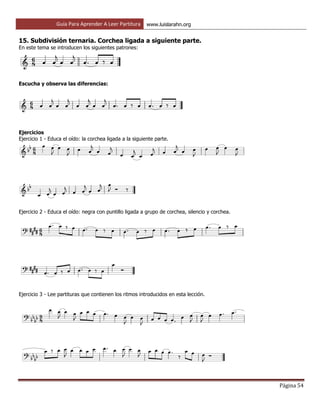 Guía Para Aprender A Leer Partitura www.luislarahn.org
Página 54
15. Subdivisión ternaria. Corchea ligada a siguiente parte.
En este tema se introducen los siguientes patrones:
Escucha y observa las diferencias:
Ejercicios
Ejercicio 1 - Educa el oído: la corchea ligada a la siguiente parte.
Ejercicio 2 - Educa el oído: negra con puntillo ligada a grupo de corchea, silencio y corchea.
Ejercicio 3 - Lee partituras que contienen los ritmos introducidos en esta lección.
 