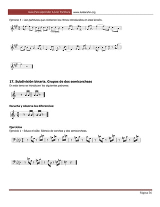 Guía Para Aprender A Leer Partitura www.luislarahn.org
Página 56
Ejercicio 4 - Lee partituras que contienen los ritmos introducidos en esta lección.
17. Subdivisión binaria. Grupos de dos semicorcheas
En este tema se introducen los siguientes patrones:
Escucha y observa las diferencias:
Ejercicios
Ejercicio 1 - Educa el oído: Silencio de corchea y dos semicorcheas.
 