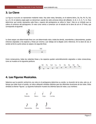 Guía Para Aprender A Leer Partitura www.luislarahn.org
Página 3
3. La Clave
Las figuras musicales se representan mediante notas. Hay siete notas, llamadas, en el sistema latino, Do, Re, Mi, Fa, Sol,
La y Si. En el sistema anglo-sajón se denominan usando las siete primeras letras del alfabeto: A, B, C, D, E, F y G. Para
determinar qué sonido representa cada línea y espacio del pentagrama se utiliza la 'clave'. Esta es un símbolo que se
coloca al comienzo del pentagrama. En este curso vamos a comenzar con el estudio de la clave de sol en 2ª línea, que
corresponde al siguiente símbolo:
La clave asigna una determinada línea con una determinada nota y todas las demás, ascendentes y descendentes, quedan
entonces asignadas a los espacios y líneas por encima y por debajo de la elegida como referencia. En la clave de sol, el
sonido sol de la cuarta octava se asigna a la segunda línea:
Como consecuencia, todas las restantes líneas y los espacios quedan automáticamente asignados a notas consecutivas,
como se muestra en la siguiente partitura:
4. Las Figuras Musicales.
Sabemos que la posición vertical de una nota en el pentagrama determina su sonido. La duración de la nota, esto es, el
tiempo que debe durar el sonido, se indica utilizando símbolos distintos para las diferentes duraciones de las notas. Estos
símbolos se llaman 'figuras'. La siguiente ilustración muestra los distintos tipos de notas y sus nombres:
 