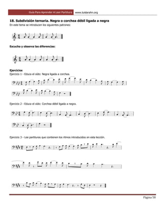 Guía Para Aprender A Leer Partitura www.luislarahn.org
Página 58
18. Subdivisión ternaria. Negra o corchea débil ligada a negra
En este tema se introducen los siguientes patrones:
Escucha y observa las diferencias:
Ejercicios
Ejercicio 1 - Educa el oído: Negra ligada a corchea.
Ejercicio 2 - Educa el oído: Corchea débil ligada a negra.
Ejercicio 3 - Lee partituras que contienen los ritmos introducidos en esta lección.
 