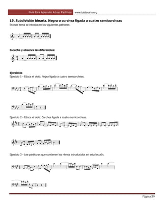 Guía Para Aprender A Leer Partitura www.luislarahn.org
Página 59
19. Subdivisión binaria. Negra o corchea ligada a cuatro semicorcheas
En este tema se introducen los siguientes patrones:
Escucha y observa las diferencias:
Ejercicios
Ejercicio 1 - Educa el oído: Negra ligada a cuatro semicorcheas.
Ejercicio 2 - Educa el oído: Corchea ligada a cuatro semicorcheas.
Ejercicio 3 - Lee partituras que contienen los ritmos introducidos en esta lección.
 