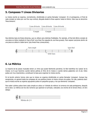 Guía Para Aprender A Leer Partitura www.luislarahn.org
Página 5
5. Compases Y Líneas Divisorias
La música escrita se organiza, normalmente, dividiéndola en partes llamadas 'compases'. En el pentagrama, el final de
cada compás se indica por una fina raya vertical, dibujada desde la línea superior hasta la inferior. Esta raya se denomina
'línea divisoria':
Hay distintos tipos de líneas divisorias, que se utilizan para distintas finalidades. Por ejemplo, el final del último compás de
una pieza se indica mediante la 'barra final' (una línea fina seguida de una línea gruesa). Para separar secciones dentro de
una pieza se utiliza la 'doble barra' (dos líneas finas consecutivas).
6. La Métrica
La mayoría de las piezas musicales tienen un ritmo que puede fácilmente percibirse. Es fácil identificar los 'pulsos' de la
música: es lo que hacemos cuando damos palmas al ritmo de la música o cuando damos golpecitos con el pie. Estos
pulsos son muy importantes y constituyen la base para organizar la música escrita.
En la lección anterior hemos visto que la música se organiza dividiéndola en partes llamadas 'compases'. Aunque hay
excepciones, en general todos los compases de una partitura tienen el mismo número de pulsos. Por ello, podemos decir
que la música escrita se organiza agrupando pulsos en pequeños grupos, a los que llamamos 'compases'.
Para saber cuántos pulsos tiene cada compás se coloca un 'símbolo de métrica' al comienzo de cada pentagrama, después
de la clave. La métrica son los dos números que aparecen al principio, colocados uno encima de la tercera línea y el otro
debajo:
 