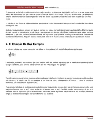 Guía Para Aprender A Leer Partitura www.luislarahn.org
Página 6
El número de arriba indica cuántos pulsos tiene cada compás, y el número de abajo indicá qué nota es la que ocupa cada
pulso; por ahora basta con que conozcas que el número 4 significa 'nota negra'. Así pues, la métrica de 2/4 del ejemplo
anterior está indicando que cada compás va a tener dos pulsos y que cada uno de ellos va a estar ocupado por una nota
negra.
La métrica es una forma de poder representar y entender el ritmo. Pero recuerda siempre que el ritmo es algo natural que
existe por sí sólo.
No todos los pulsos de un compás son igual de fuertes: hay pulsos fuertes (más sonoros) y pulsos débiles. El primer pulso
de cada compás es normalmente el más fuerte y los restantes son siempre más débiles. La alternancia de pulsos fuertes y
débiles es lo que crea distintos patrones rítmicos. Es importante que aprendas a distinguir la métrica de una melodía
cuando escuches música. Requiere práctica y asiduidad, pero es de mucha utilidad para cualquiera que estudie música.
7. El Compás De Dos Tiempos
La primera métrica que vamos a aprender y a utilizar es el compás de 2/4, también llamado de dos tiempos:
Como sabes, la métrica de 2/4 indica que cada compás tiene dos tiempos o pulsos y que la nota que ocupa cada pulso es
la negra. Por tanto, cada compás estará formado por dos notas negras. Por ejemplo:
También sabemos que el primer pulso de cada compás es el más fuerte. Por tanto, si cuentas los pulsos a medida que lees
una partitura, la métrica de 2/4 corresponde a un ritmo tal como 'UNO-y-dos-y-UNO-y-dos-...' como si estuvieras
desfilando, con un acento en la palabra UNO.
Para estudiar la lectura de partituras es importante marcar los pulsos del compás, bien sea con la mano, con un golpe seco
abajo (en la mesa o en el aire) y otro arriba (en el hombro o en el aire). También puedes marcarlos con el pie, si lo
prefieres. Pero es importante que te acostumbres a marcar los pulsos según lees. Debes hacer de ello un hábito hasta que
tengas la destreza necesaria para leer correctamente una partitura.
 