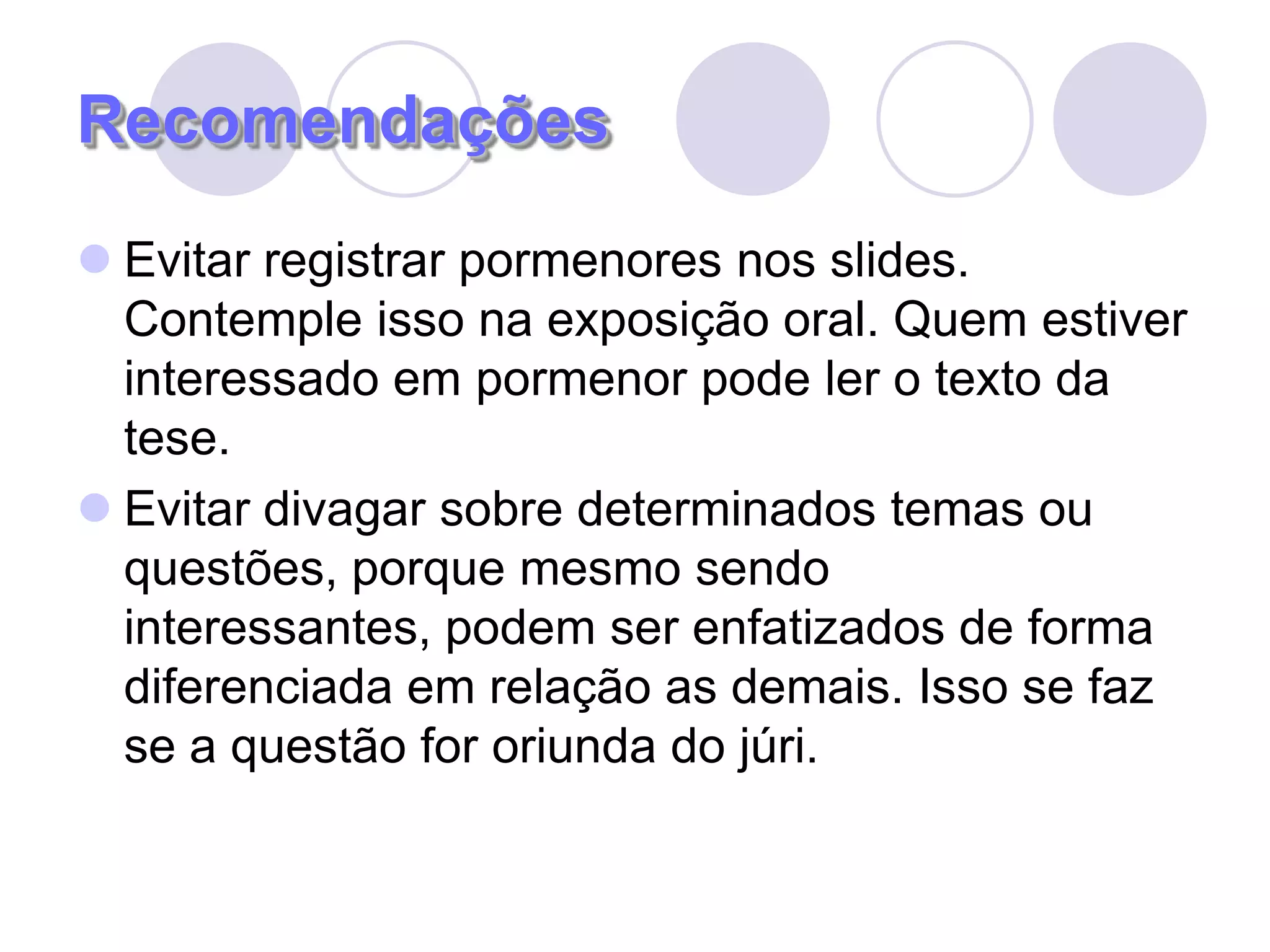 RecomendaçõesEvitar registrar pormenores nos slides. Contemple isso na exposição oral. Quem estiver interessado em pormenor pode ler o texto da tese.Evitar divagar sobre determinados temas ou questões, porque mesmo sendo interessantes, podem ser enfatizados de forma diferenciada em relação as demais. Isso se faz se a questão for oriunda do júri.