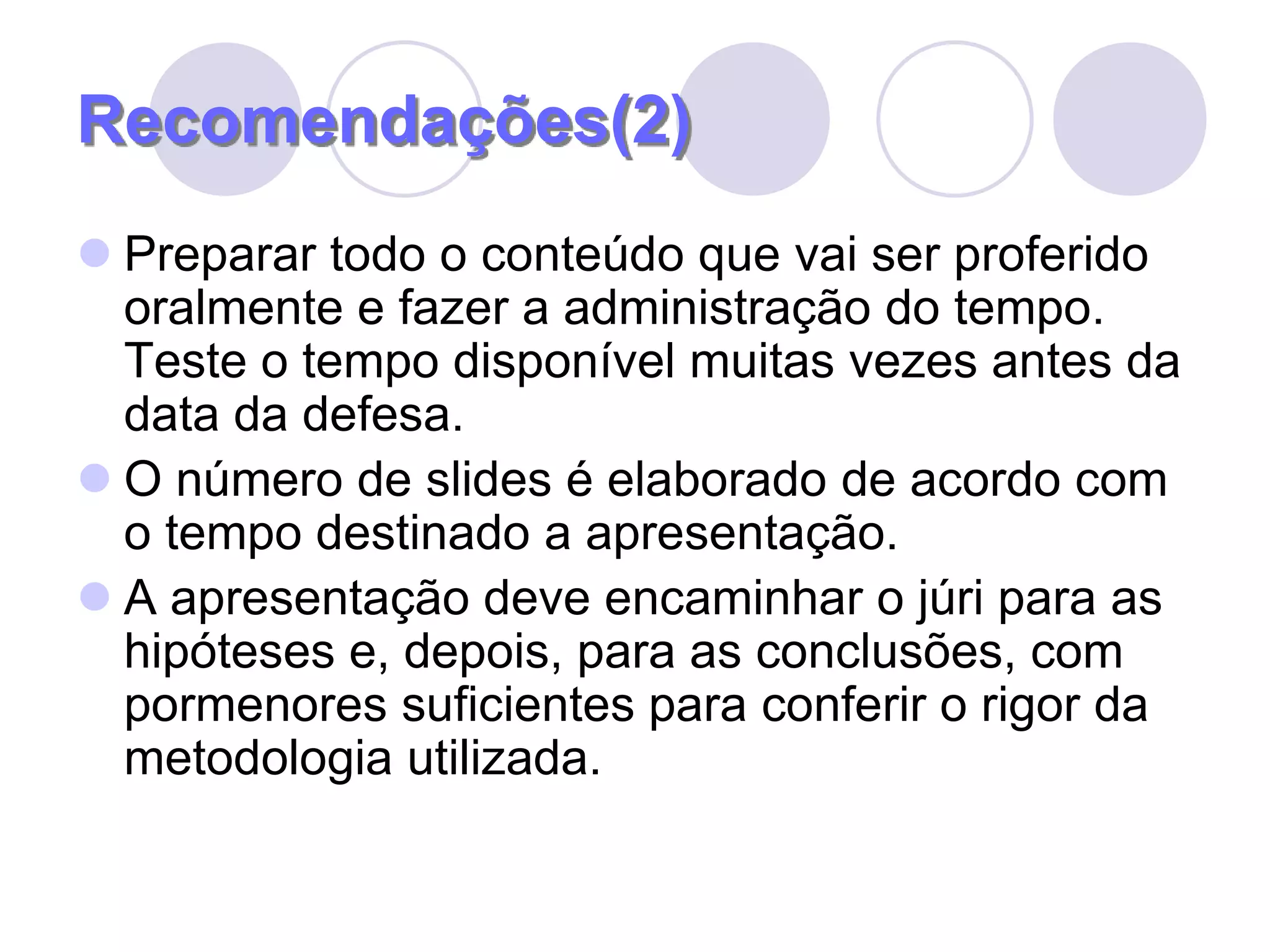 Recomendações(2)Preparar todo o conteúdo que vai ser proferido oralmente e fazer a administração do tempo. Teste o tempo disponível muitas vezes antes da data da defesa.O número de slides é elaborado de acordo com o tempo destinado a apresentação.A apresentação deve encaminhar o júri para as hipóteses e, depois, para as conclusões, com pormenores suficientes para conferir o rigor da metodologia utilizada.