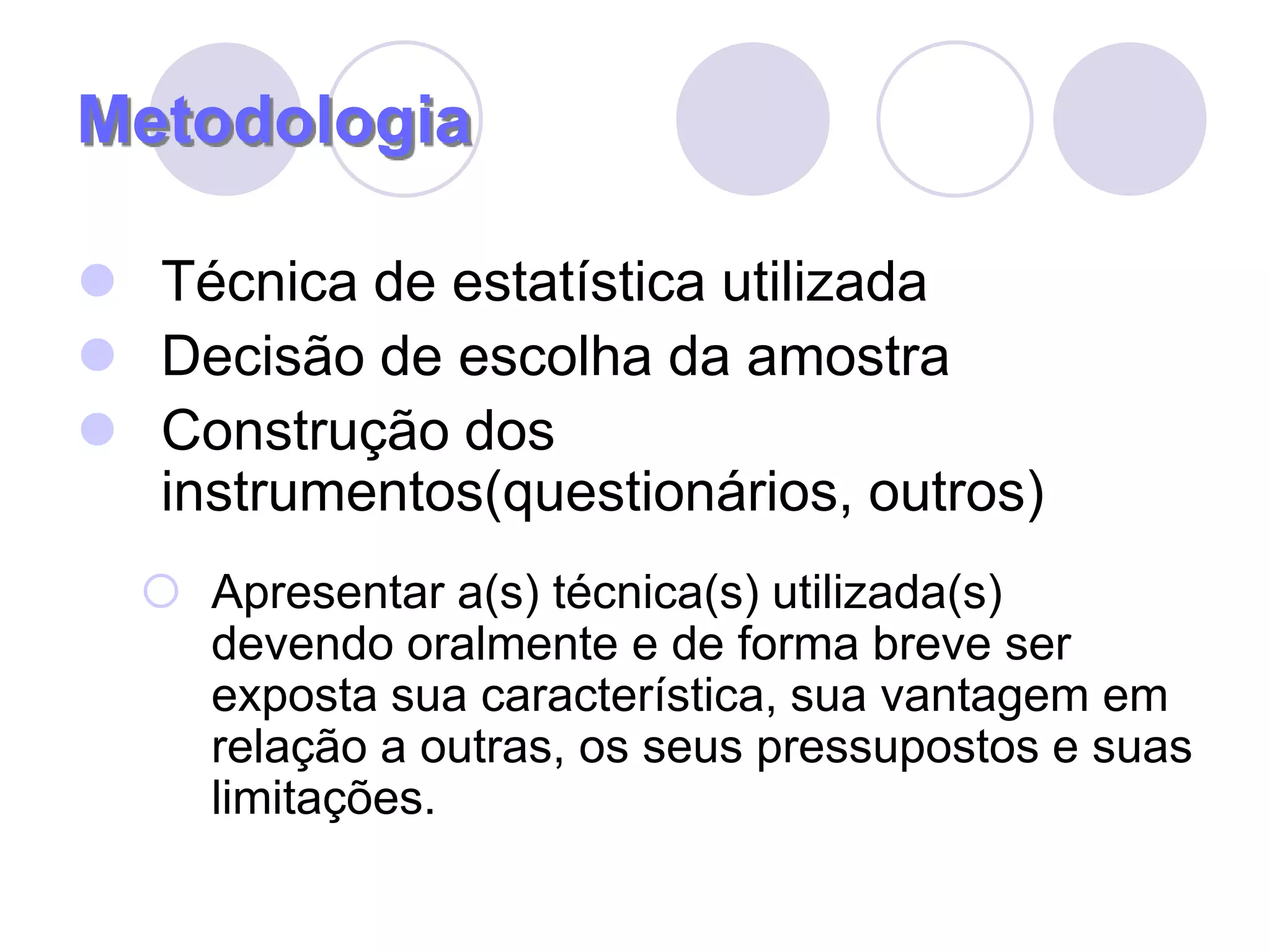 MetodologiaTécnica de estatística utilizadaDecisão de escolha da amostraConstrução dos instrumentos(questionários, outros)Apresentar a(s) técnica(s) utilizada(s) devendo oralmente e de forma breve ser exposta sua característica, sua vantagem em relação a outras, os seus pressupostos e suas limitações.