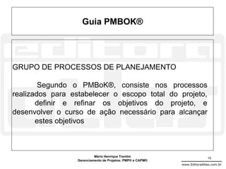 Guia PMBOK®




GRUPO DE PROCESSOS DE PLANEJAMENTO

        Segundo o PMBoK®, consiste nos processos
realizados para estabelecer o escopo total do projeto,
       definir e refinar os objetivos do projeto, e
desenvolver o curso de ação necessário para alcançar
       estes objetivos



                           Mário Henrique Trentim                          15
                  Gerenciamento de Projetos: PMP® e CAPM®
                                                            www.EditoraAtlas.com.br
 