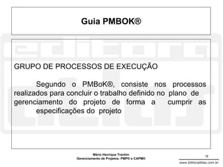 Guia PMBOK®




GRUPO DE PROCESSOS DE EXECUÇÃO

       Segundo o PMBoK®, consiste nos processos
realizados para concluir o trabalho definido no plano de
gerenciamento do projeto de forma a             cumprir as
       especificações do projeto




                           Mário Henrique Trentim                          16
                  Gerenciamento de Projetos: PMP® e CAPM®
                                                            www.EditoraAtlas.com.br
 