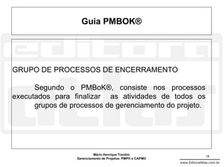 Guia PMBOK®




GRUPO DE PROCESSOS DE ENCERRAMENTO

      Segundo o PMBoK®, consiste nos processos
executados para finalizar as atividades de todos os
      grupos de processos de gerenciamento do projeto.




                           Mário Henrique Trentim                          18
                  Gerenciamento de Projetos: PMP® e CAPM®
                                                            www.EditoraAtlas.com.br
 