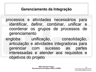 Gerenciamento da Integração

processos e atividades necessários para
  identificar, definir, combinar, unificar e
  coordenar os grupos de processos de
  gerenciamento
engloba        unificação,     consolidação,
  articulação e atividades integradoras para
  gerenciar com sucesso as partes
  interessadas e atender aos requisitos e
  objetivos do projeto
                       Mário Henrique Trentim                          22
              Gerenciamento de Projetos: PMP® e CAPM®
                                                        www.EditoraAtlas.com.br
 