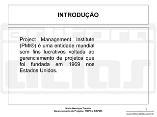 INTRODUÇÃO



Project Management Institute
(PMI®) é uma entidade mundial
sem fins lucrativos voltada ao
gerenciamento de projetos que
foi fundada em 1969 nos
Estados Unidos.




                      Mário Henrique Trentim                           3
             Gerenciamento de Projetos: PMP® e CAPM®
                                                       www.EditoraAtlas.com.br
 