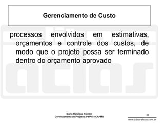 Gerenciamento de Custo

processos envolvidos em estimativas,
  orçamentos e controle dos custos, de
  modo que o projeto possa ser terminado
  dentro do orçamento aprovado




                     Mário Henrique Trentim                          32
            Gerenciamento de Projetos: PMP® e CAPM®
                                                      www.EditoraAtlas.com.br
 