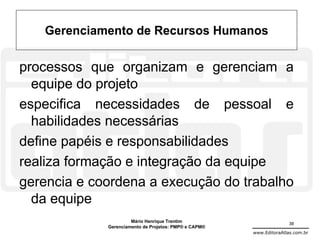 Gerenciamento de Recursos Humanos

processos que organizam e gerenciam a
  equipe do projeto
especifica necessidades de pessoal e
  habilidades necessárias
define papéis e responsabilidades
realiza formação e integração da equipe
gerencia e coordena a execução do trabalho
  da equipe
                      Mário Henrique Trentim                          38
             Gerenciamento de Projetos: PMP® e CAPM®
                                                       www.EditoraAtlas.com.br
 