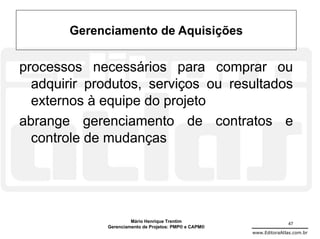 Gerenciamento de Aquisições

processos necessários para comprar ou
  adquirir produtos, serviços ou resultados
  externos à equipe do projeto
abrange gerenciamento de contratos e
  controle de mudanças




                      Mário Henrique Trentim                          47
             Gerenciamento de Projetos: PMP® e CAPM®
                                                       www.EditoraAtlas.com.br
 
